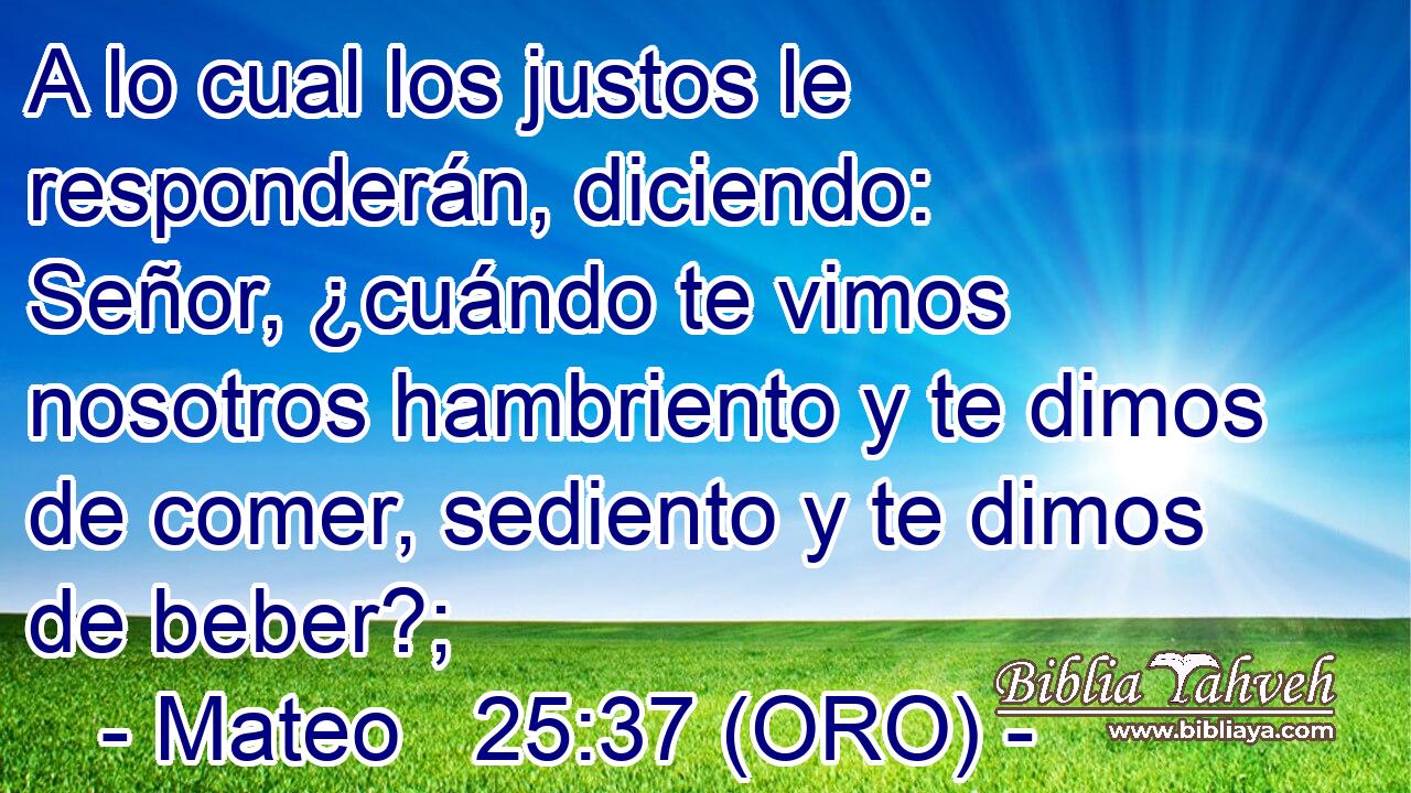  A lo cual los justos le responderán, diciendo: Señor, ¿cuándo te vimos nosotros hambriento y te dimos de comer, sediento y te dimos de beber?; 