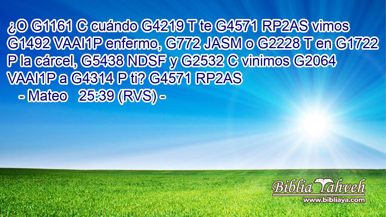 ¿O G1161 C cuándo G4219 T te G4571 RP2AS vimos G1492 VAAI1P enfermo, G772 JASM o G2228 T en G1722 P la cárcel, G5438 NDSF y G2532 C vinimos G2064 VAAI1P a G4314 P ti? G4571 RP2AS 