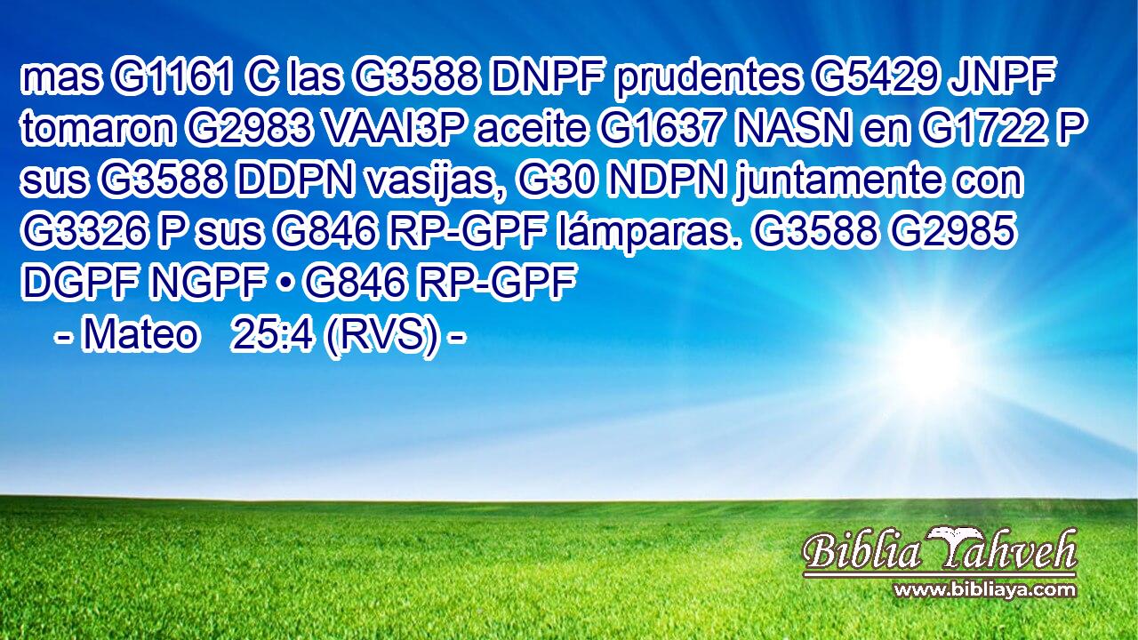 mas G1161 C las G3588 DNPF prudentes G5429 JNPF tomaron G2983 VAAI3P aceite G1637 NASN en G1722 P sus G3588 DDPN vasijas, G30 NDPN juntamente con G3326 P sus G846 RP-GPF lámparas. G3588 G2985 DGPF NGPF • G846 RP-GPF 