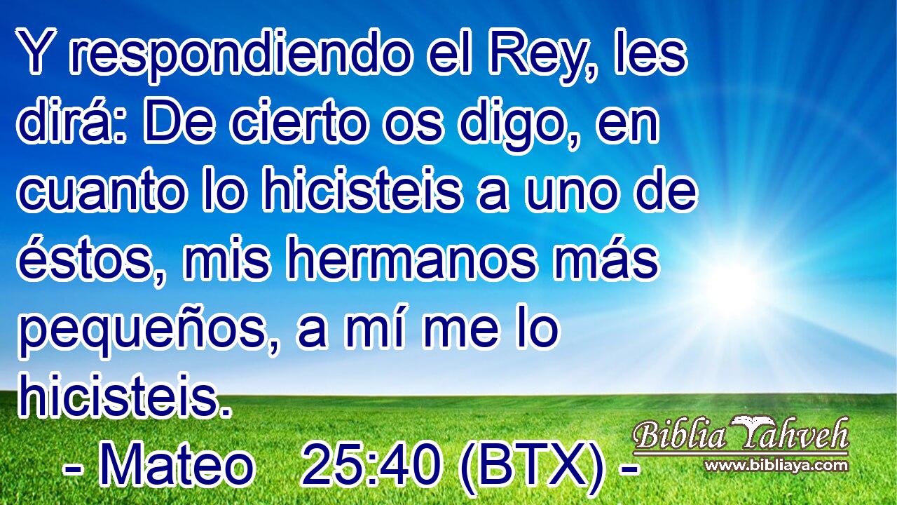 Y respondiendo el Rey, les dirá: De cierto os digo, en cuanto lo hicisteis a uno de éstos, mis hermanos más pequeños, a mí me lo hicisteis.