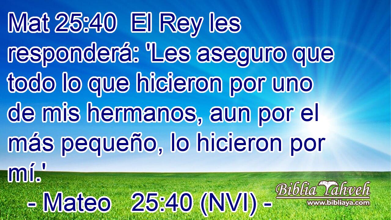 Mat 25:40  El Rey les responderá: 'Les aseguro que todo lo que hicieron por uno de mis hermanos, aun por el más pequeño, lo hicieron por mí.' 