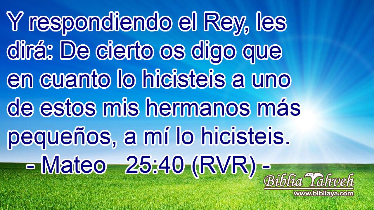 Y respondiendo el Rey, les dirá: De cierto os digo que en cuanto lo hicisteis a uno de estos mis hermanos más pequeños, a mí lo hicisteis.