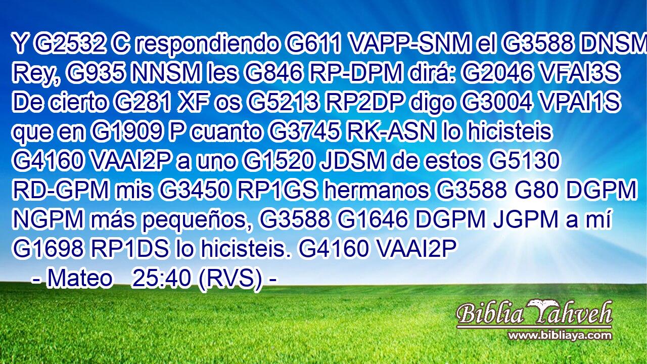 Y G2532 C respondiendo G611 VAPP-SNM el G3588 DNSM Rey, G935 NNSM les G846 RP-DPM dirá: G2046 VFAI3S De cierto G281 XF os G5213 RP2DP digo G3004 VPAI1S que en G1909 P cuanto G3745 RK-ASN lo hicisteis G4160 VAAI2P a uno G1520 JDSM de estos G5130 RD-GPM mis G3450 RP1GS hermanos G3588 G80 DGPM NGPM más pequeños, G3588 G1646 DGPM JGPM a mí G1698 RP1DS lo hicisteis. G4160 VAAI2P 