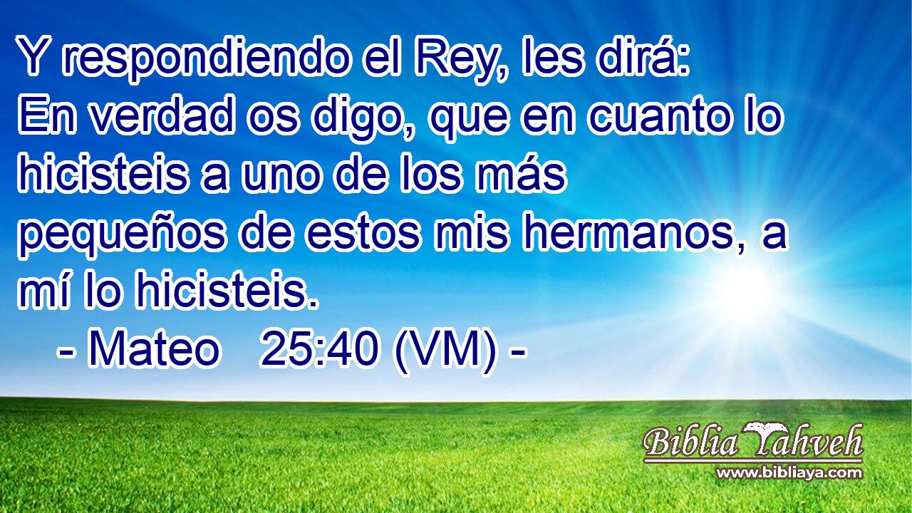  Y respondiendo el Rey, les dirá:  En verdad os digo, que en cuanto lo hicisteis a uno de los más pequeños de estos mis hermanos, a mí lo hicisteis. 