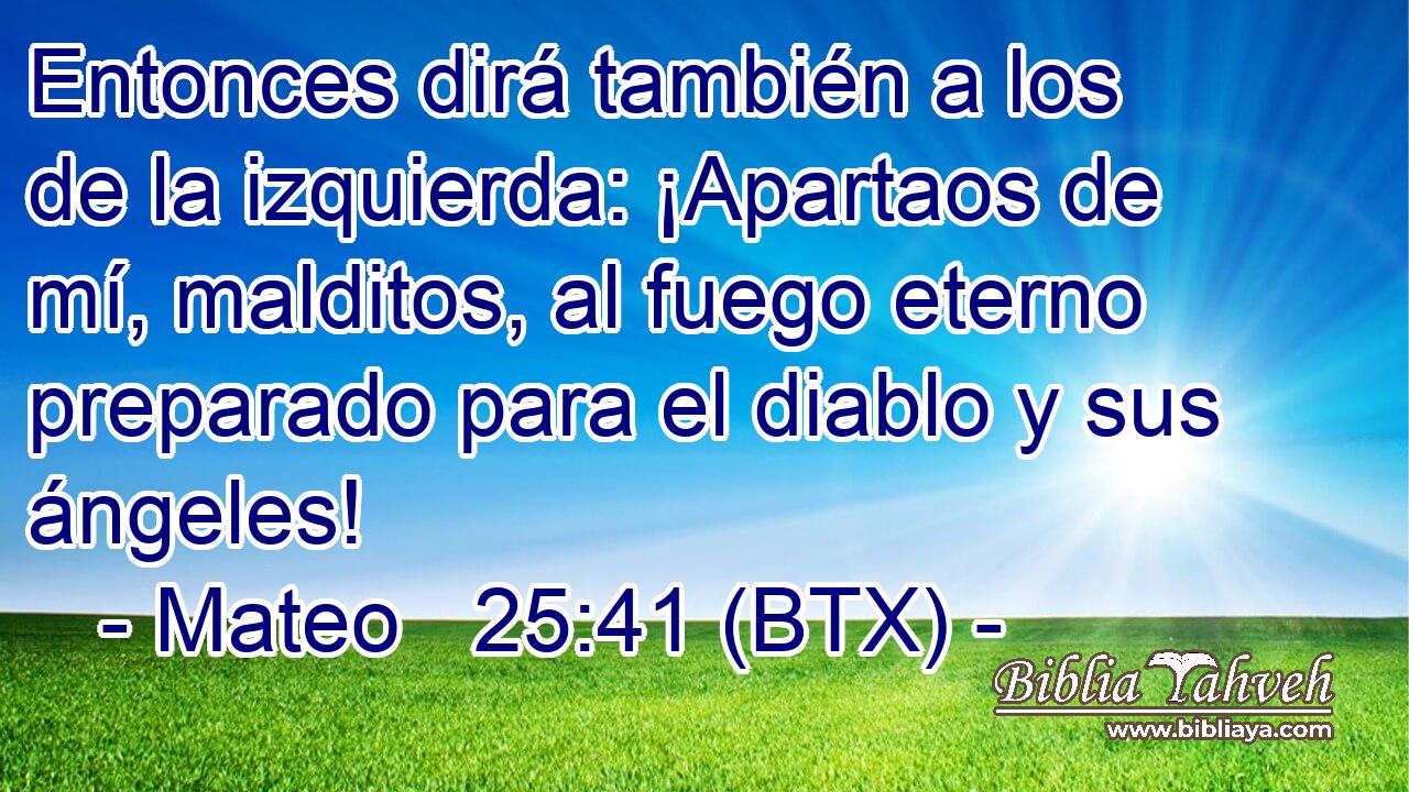 Entonces dirá también a los de la izquierda: ¡Apartaos de mí, malditos, al fuego eterno preparado para el diablo y sus ángeles!