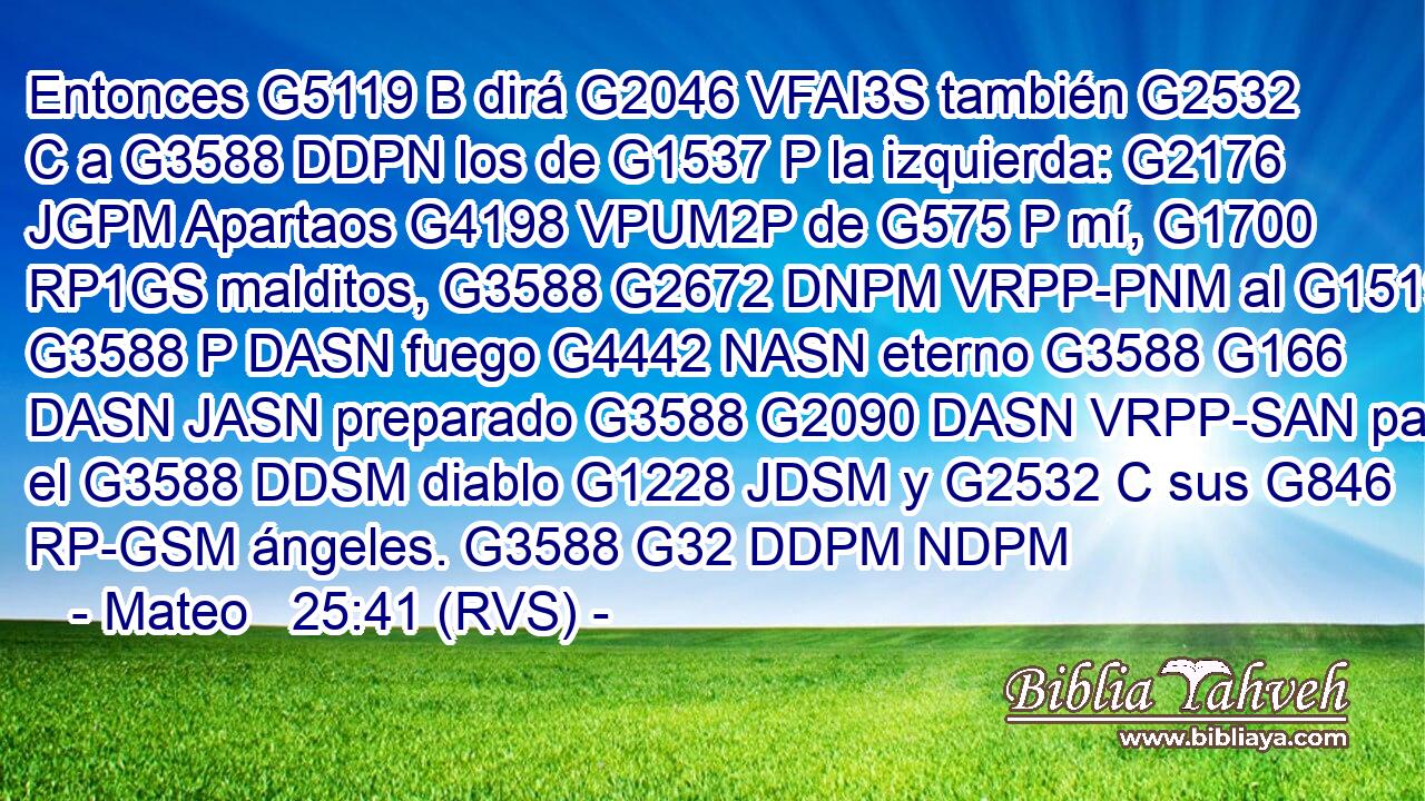 Entonces G5119 B dirá G2046 VFAI3S también G2532 C a G3588 DDPN los de G1537 P la izquierda: G2176 JGPM Apartaos G4198 VPUM2P de G575 P mí, G1700 RP1GS malditos, G3588 G2672 DNPM VRPP-PNM al G1519 G3588 P DASN fuego G4442 NASN eterno G3588 G166 DASN JASN preparado G3588 G2090 DASN VRPP-SAN para el G3588 DDSM diablo G1228 JDSM y G2532 C sus G846 RP-GSM ángeles. G3588 G32 DDPM NDPM 