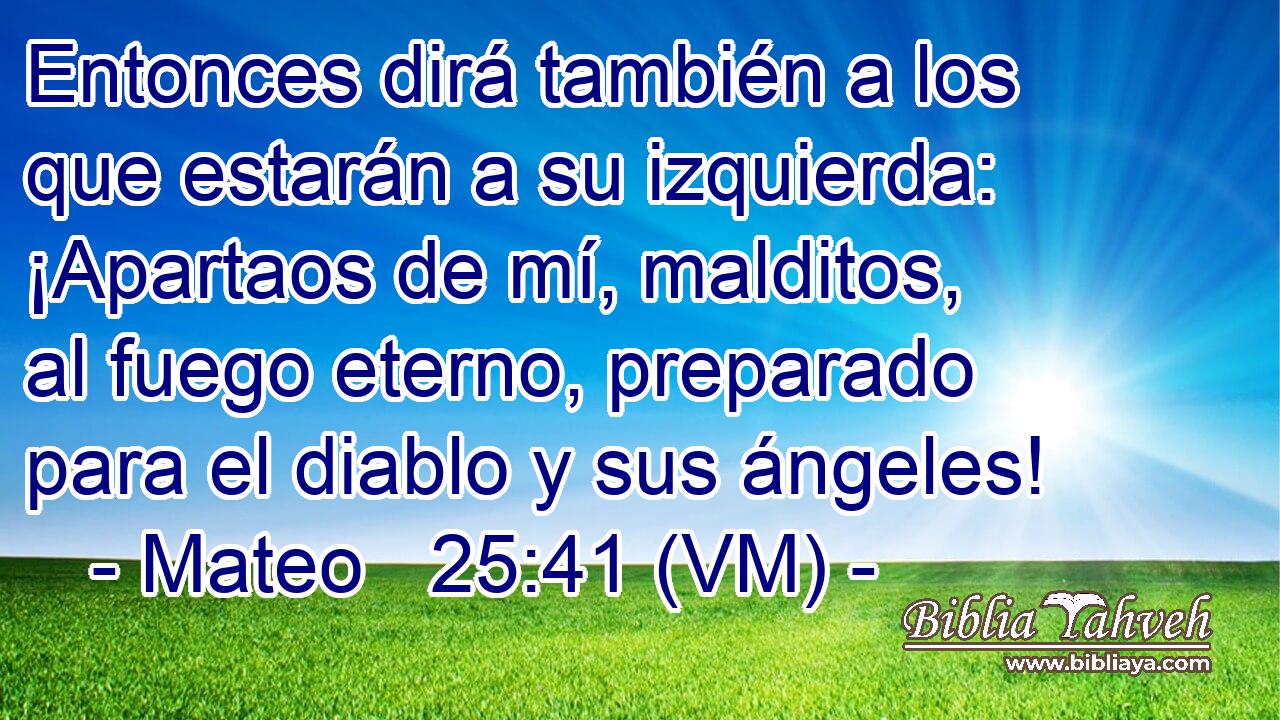  Entonces dirá también a los que estarán a su izquierda:  ¡Apartaos de mí, malditos, al fuego eterno, preparado para el diablo y sus ángeles! 