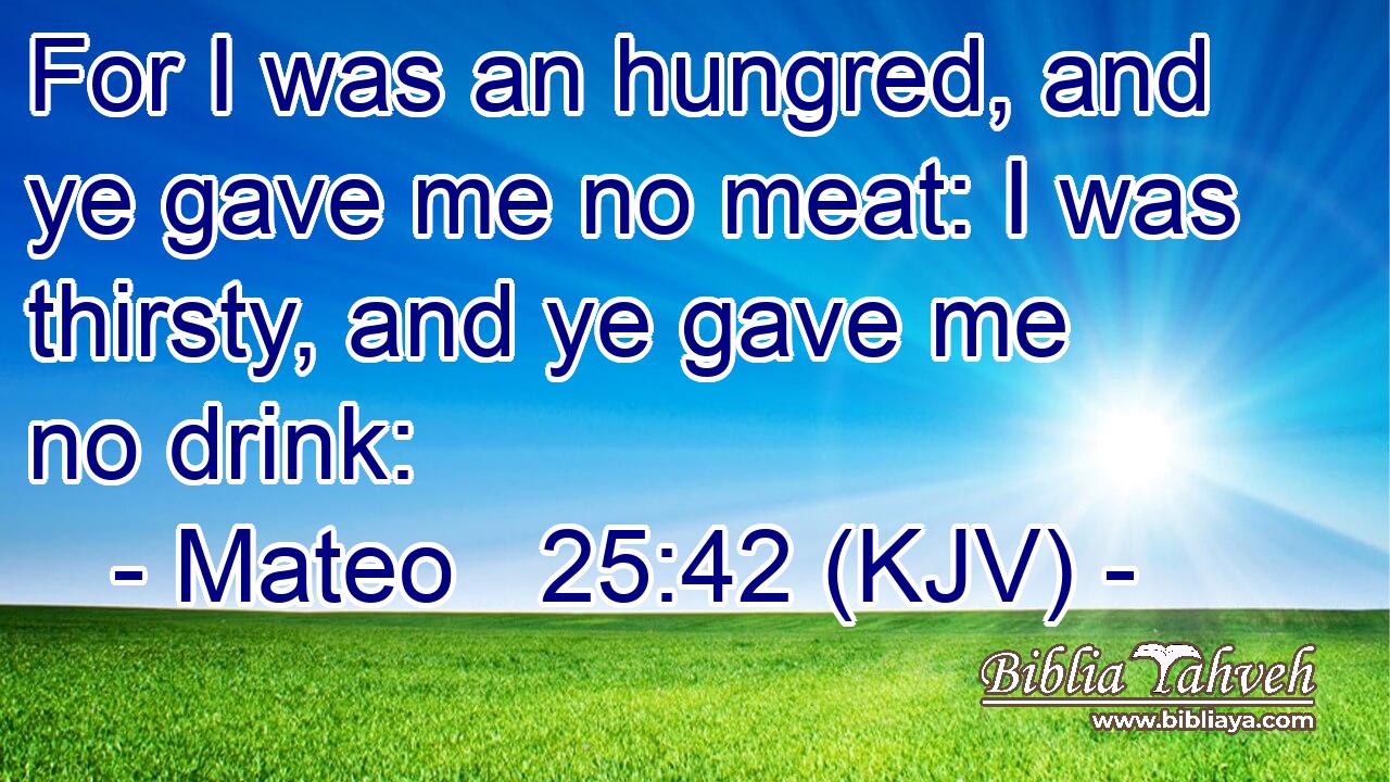 For I was an hungred, and ye gave me no meat: I was thirsty, and ye gave me no drink:
