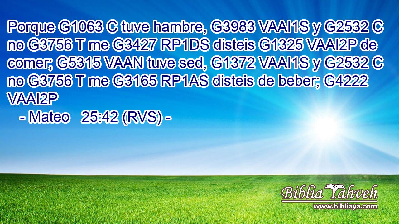 Porque G1063 C tuve hambre, G3983 VAAI1S y G2532 C no G3756 T me G3427 RP1DS disteis G1325 VAAI2P de comer; G5315 VAAN tuve sed, G1372 VAAI1S y G2532 C no G3756 T me G3165 RP1AS disteis de beber; G4222 VAAI2P 
