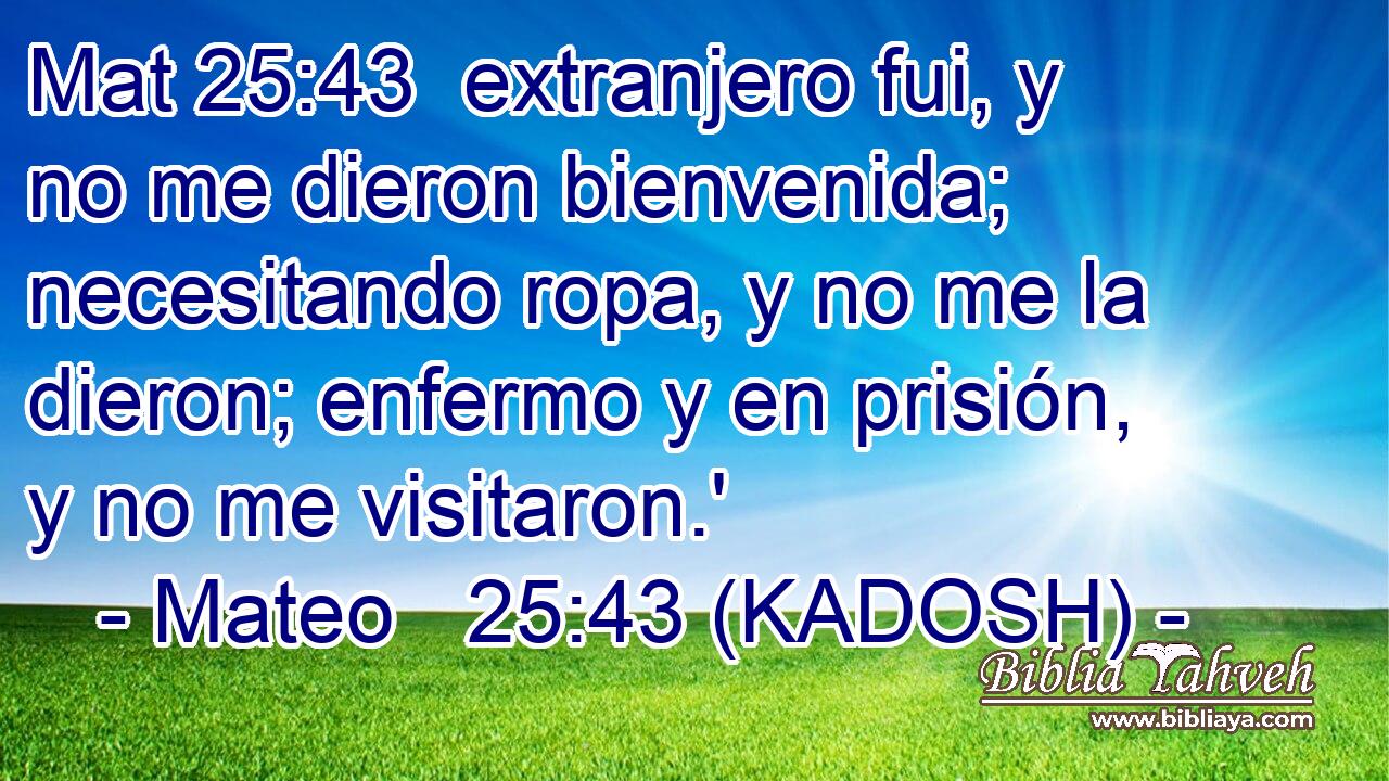  extranjero fui, y no me dieron bienvenida; necesitando ropa, y no me la dieron; enfermo y en prisión, y no me visitaron.' 