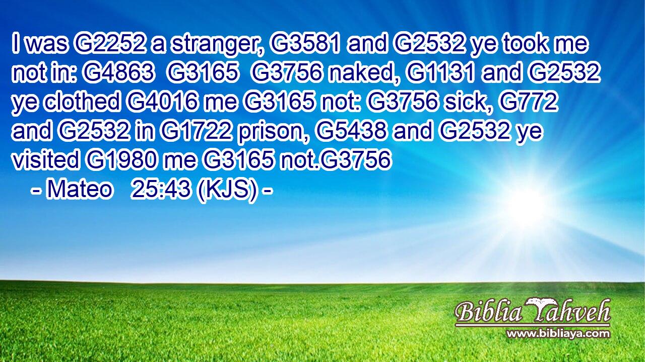 I was G2252 a stranger, G3581 and G2532 ye took me not in: G4863  G3165  G3756 naked, G1131 and G2532 ye clothed G4016 me G3165 not: G3756 sick, G772 and G2532 in G1722 prison, G5438 and G2532 ye visited G1980 me G3165 not.G3756