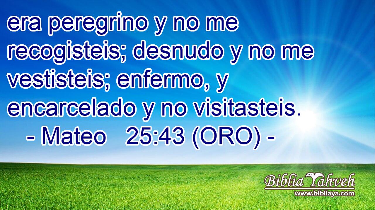  era peregrino y no me recogisteis; desnudo y no me vestisteis; enfermo, y encarcelado y no visitasteis. 