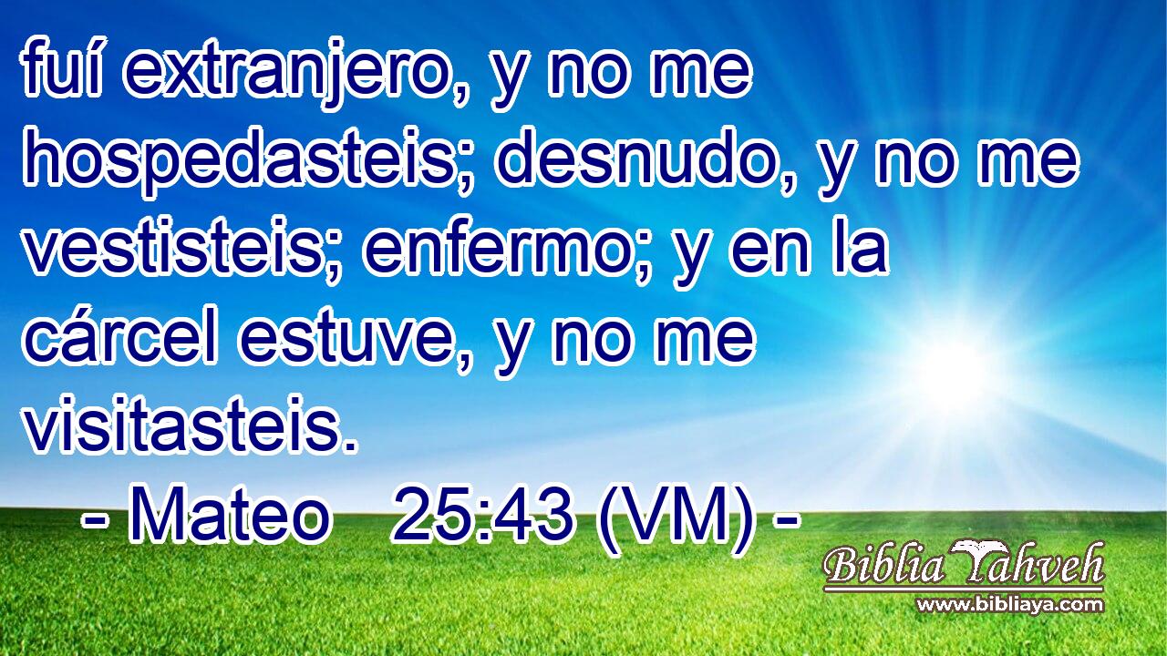  fuí extranjero, y no me hospedasteis; desnudo, y no me vestisteis; enfermo; y en la cárcel estuve, y no me visitasteis. 
