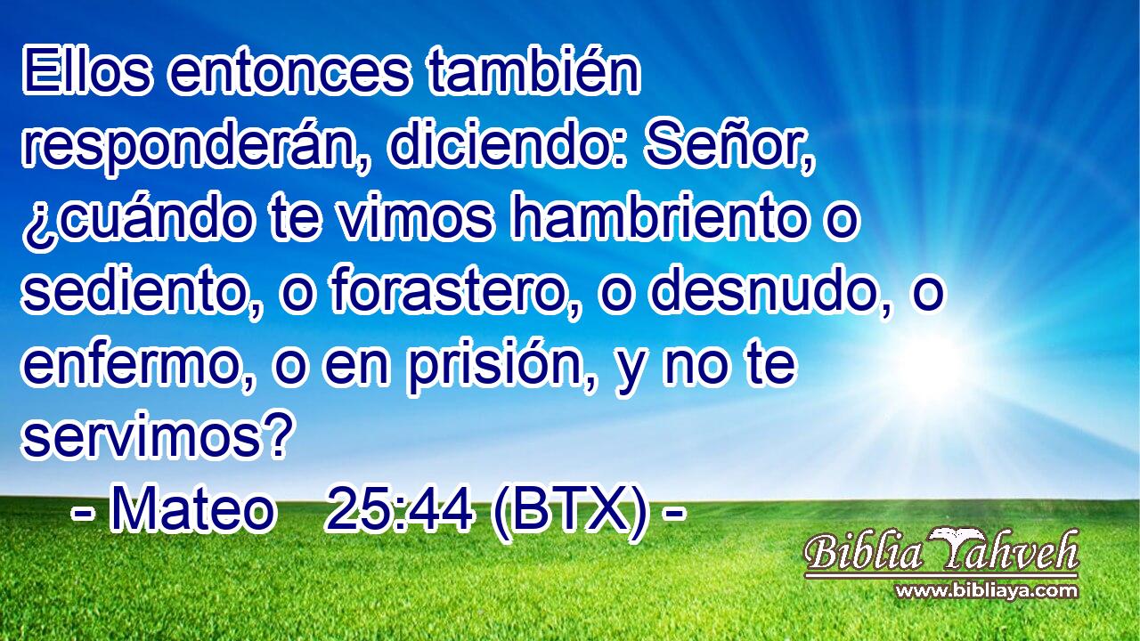 Ellos entonces también responderán, diciendo: Señor, ¿cuándo te vimos hambriento o sediento, o forastero, o desnudo, o enfermo, o en prisión, y no te servimos?