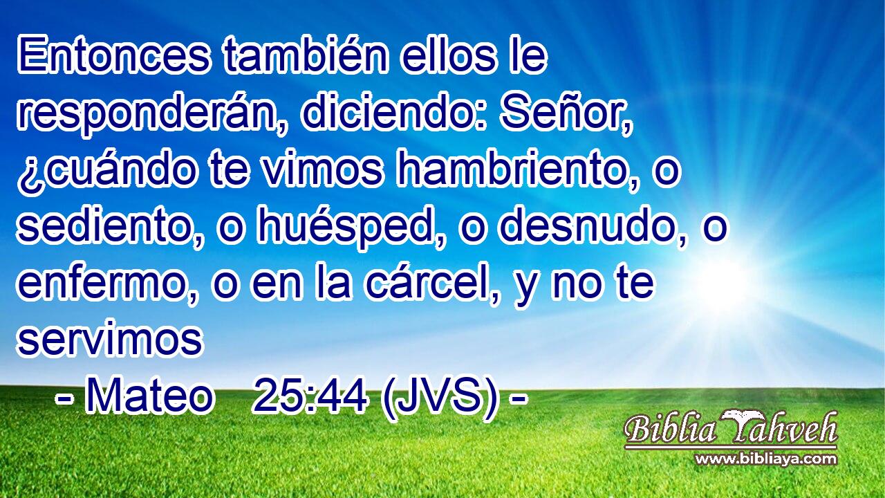 Entonces también ellos le responderán, diciendo: Señor, ¿cuándo te vimos hambriento, o sediento, o huésped, o desnudo, o enfermo, o en la cárcel, y no te servimos