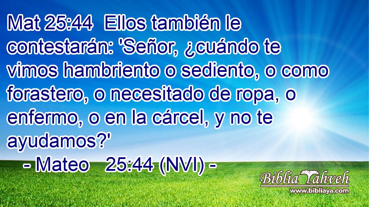 Mat 25:44  Ellos también le contestarán: 'Señor, ¿cuándo te vimos hambriento o sediento, o como forastero, o necesitado de ropa, o enfermo, o en la cárcel, y no te ayudamos?' 