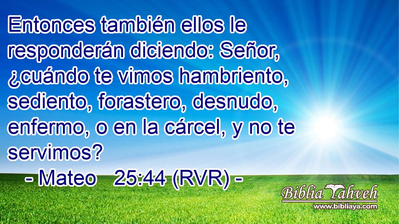 Entonces también ellos le responderán diciendo: Señor, ¿cuándo te vimos hambriento, sediento, forastero, desnudo, enfermo, o en la cárcel, y no te servimos?