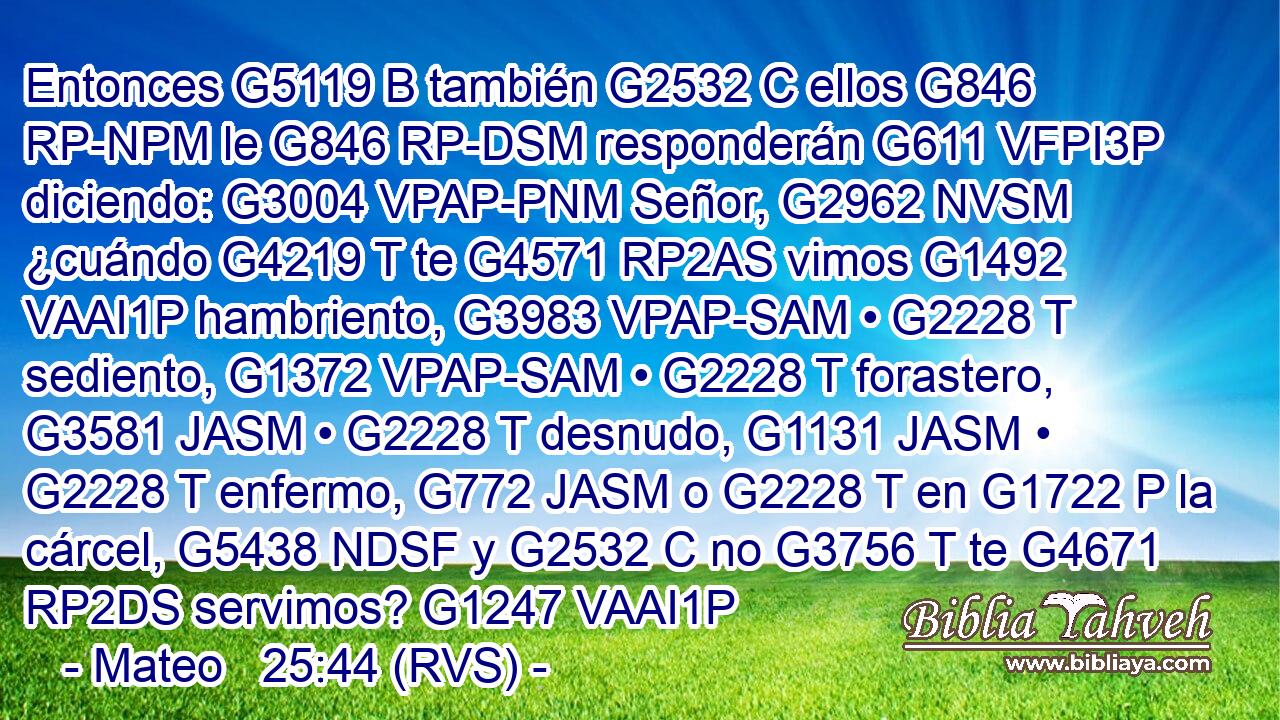 Entonces G5119 B también G2532 C ellos G846 RP-NPM le G846 RP-DSM responderán G611 VFPI3P diciendo: G3004 VPAP-PNM Señor, G2962 NVSM ¿cuándo G4219 T te G4571 RP2AS vimos G1492 VAAI1P hambriento, G3983 VPAP-SAM • G2228 T sediento, G1372 VPAP-SAM • G2228 T forastero, G3581 JASM • G2228 T desnudo, G1131 JASM • G2228 T enfermo, G772 JASM o G2228 T en G1722 P la cárcel, G5438 NDSF y G2532 C no G3756 T te G4671 RP2DS servimos? G1247 VAAI1P 