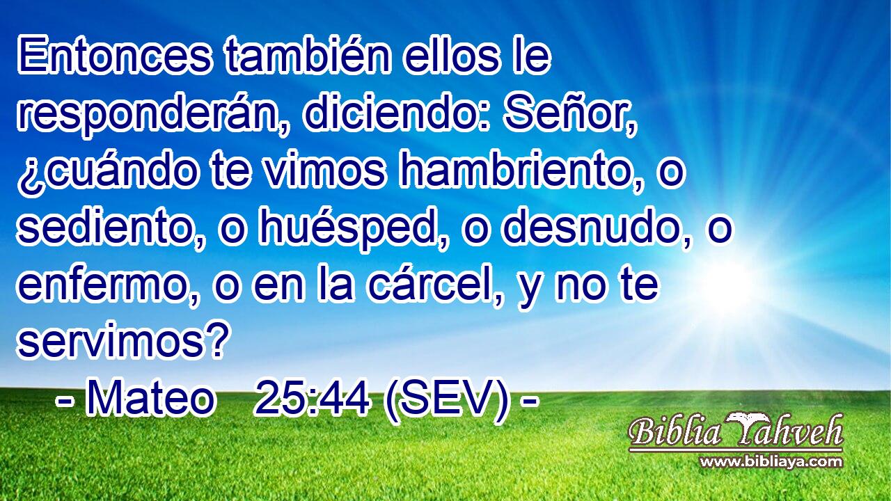 Entonces también ellos le responderán, diciendo: Señor, ¿cuándo te vimos hambriento, o sediento, o huésped, o desnudo, o enfermo, o en la cárcel, y no te servimos?