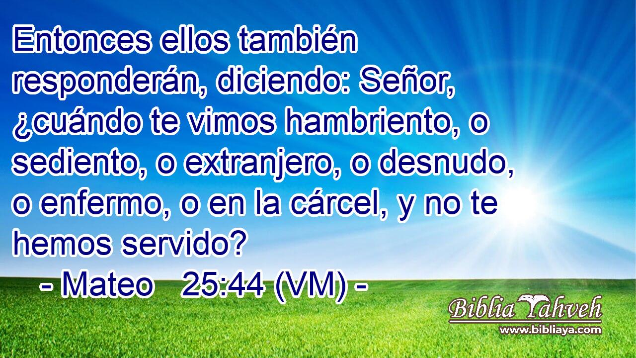  Entonces ellos también responderán, diciendo: Señor, ¿cuándo te vimos hambriento, o sediento, o extranjero, o desnudo, o enfermo, o en la cárcel, y no te hemos servido? 