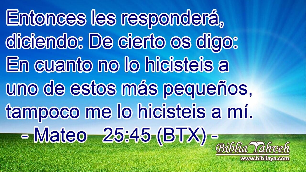 Entonces les responderá, diciendo: De cierto os digo: En cuanto no lo hicisteis a uno de estos más pequeños, tampoco me lo hicisteis a mí.