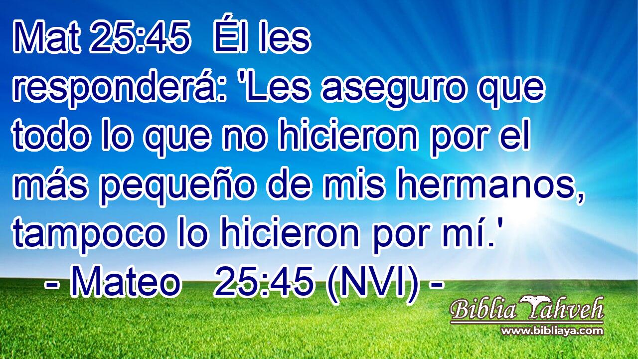 Mat 25:45  Él les responderá: 'Les aseguro que todo lo que no hicieron por el más pequeño de mis hermanos, tampoco lo hicieron por mí.' 