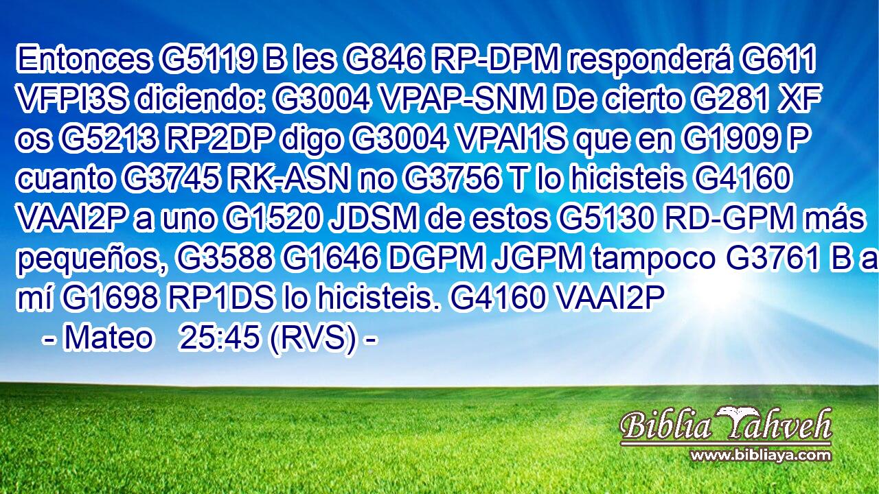 Entonces G5119 B les G846 RP-DPM responderá G611 VFPI3S diciendo: G3004 VPAP-SNM De cierto G281 XF os G5213 RP2DP digo G3004 VPAI1S que en G1909 P cuanto G3745 RK-ASN no G3756 T lo hicisteis G4160 VAAI2P a uno G1520 JDSM de estos G5130 RD-GPM más pequeños, G3588 G1646 DGPM JGPM tampoco G3761 B a mí G1698 RP1DS lo hicisteis. G4160 VAAI2P 