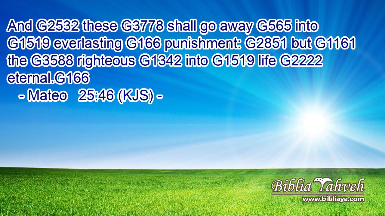 And G2532 these G3778 shall go away G565 into G1519 everlasting G166 punishment: G2851 but G1161 the G3588 righteous G1342 into G1519 life G2222 eternal.G166