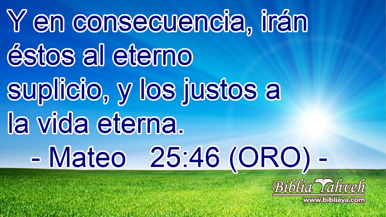  Y en consecuencia, irán éstos al eterno suplicio, y los justos a la vida eterna.