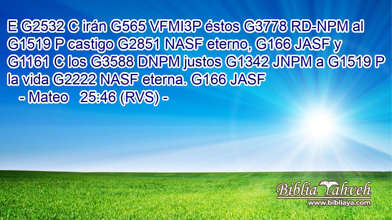 E G2532 C irán G565 VFMI3P éstos G3778 RD-NPM al G1519 P castigo G2851 NASF eterno, G166 JASF y G1161 C los G3588 DNPM justos G1342 JNPM a G1519 P la vida G2222 NASF eterna. G166 JASF 