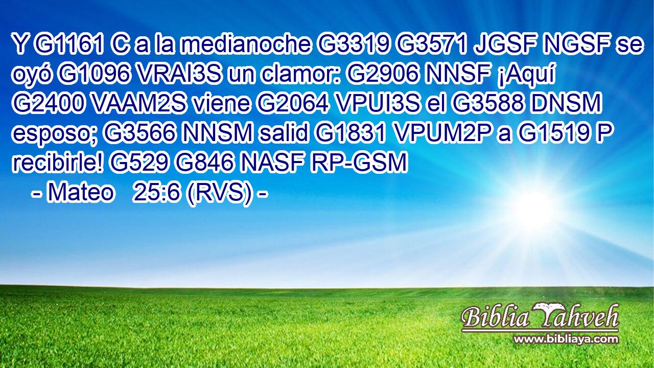 Y G1161 C a la medianoche G3319 G3571 JGSF NGSF se oyó G1096 VRAI3S un clamor: G2906 NNSF ¡Aquí G2400 VAAM2S viene G2064 VPUI3S el G3588 DNSM esposo; G3566 NNSM salid G1831 VPUM2P a G1519 P recibirle! G529 G846 NASF RP-GSM 