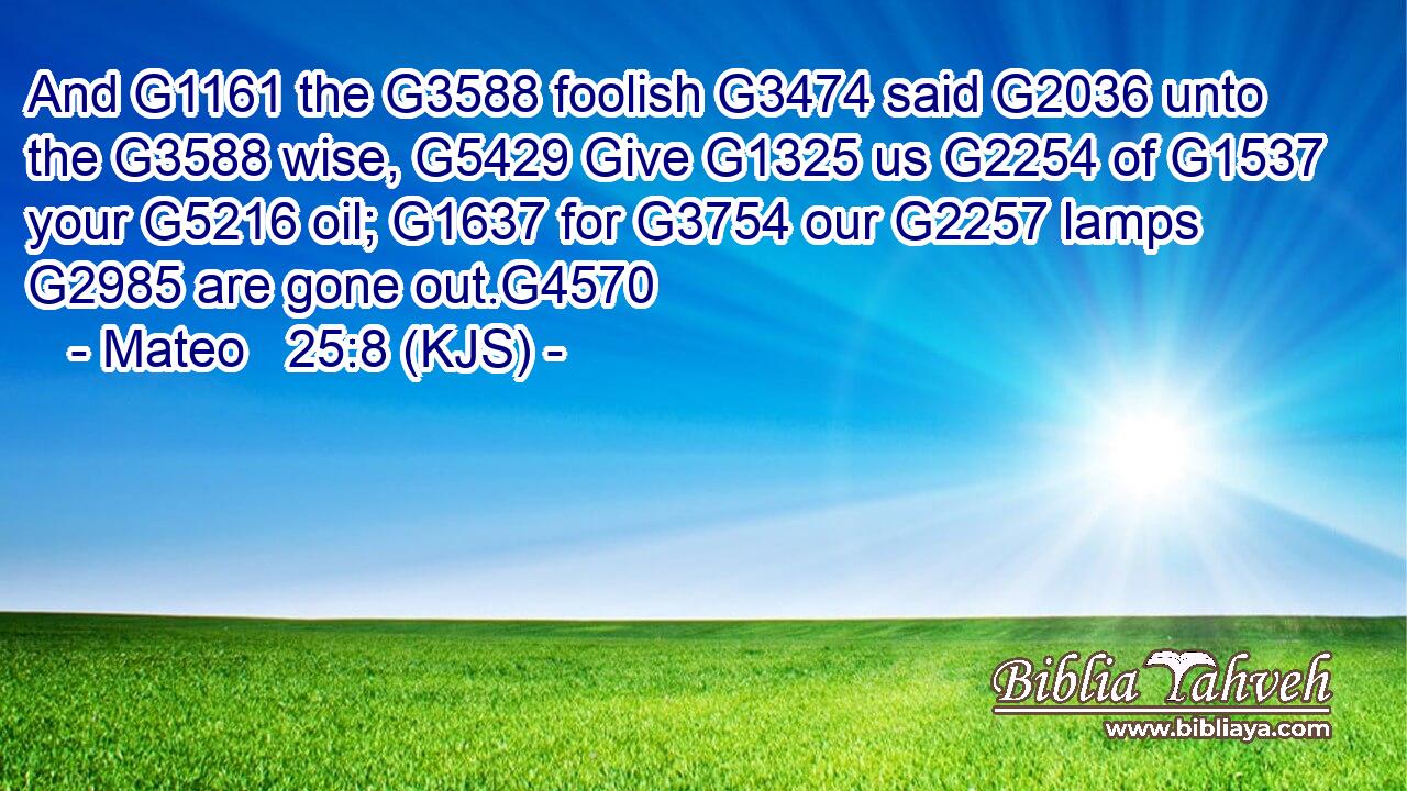 And G1161 the G3588 foolish G3474 said G2036 unto the G3588 wise, G5429 Give G1325 us G2254 of G1537 your G5216 oil; G1637 for G3754 our G2257 lamps G2985 are gone out.G4570