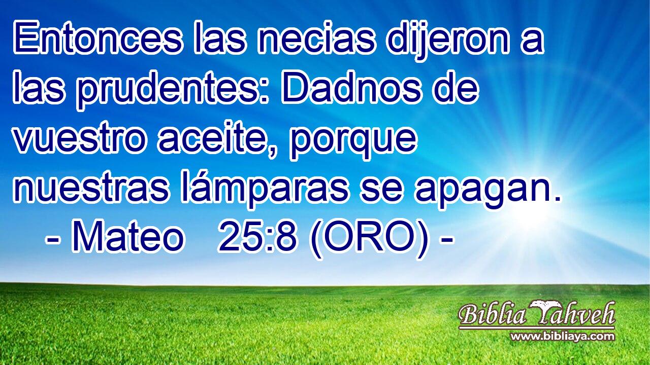  Entonces las necias dijeron a las prudentes: Dadnos de vuestro aceite, porque nuestras lámparas se apagan. 
