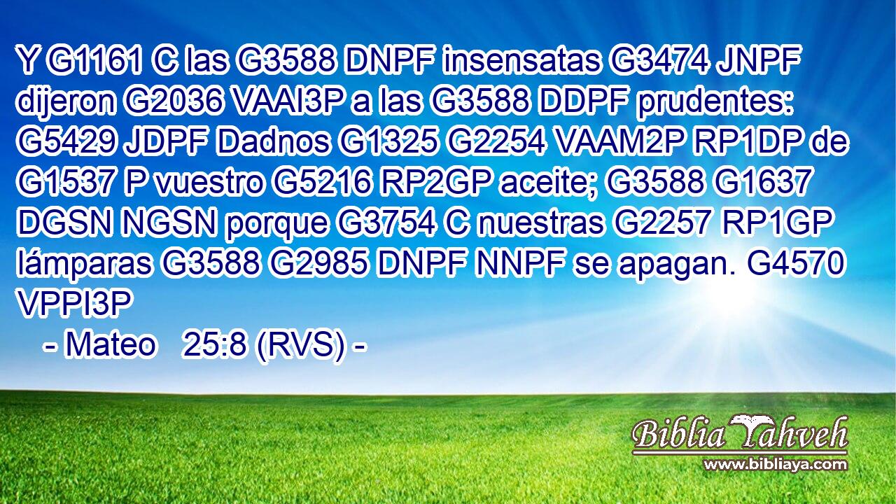 Y G1161 C las G3588 DNPF insensatas G3474 JNPF dijeron G2036 VAAI3P a las G3588 DDPF prudentes: G5429 JDPF Dadnos G1325 G2254 VAAM2P RP1DP de G1537 P vuestro G5216 RP2GP aceite; G3588 G1637 DGSN NGSN porque G3754 C nuestras G2257 RP1GP lámparas G3588 G2985 DNPF NNPF se apagan. G4570 VPPI3P 