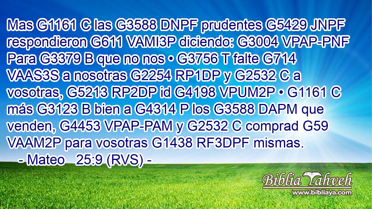 Mas G1161 C las G3588 DNPF prudentes G5429 JNPF respondieron G611 VAMI3P diciendo: G3004 VPAP-PNF Para G3379 B que no nos • G3756 T falte G714 VAAS3S a nosotras G2254 RP1DP y G2532 C a vosotras, G5213 RP2DP id G4198 VPUM2P • G1161 C más G3123 B bien a G4314 P los G3588 DAPM que venden, G4453 VPAP-PAM y G2532 C comprad G59 VAAM2P para vosotras G1438 RF3DPF mismas. 