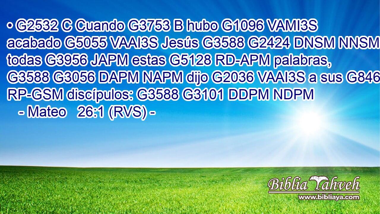 • G2532 C Cuando G3753 B hubo G1096 VAMI3S acabado G5055 VAAI3S Jesús G3588 G2424 DNSM NNSM todas G3956 JAPM estas G5128 RD-APM palabras, G3588 G3056 DAPM NAPM dijo G2036 VAAI3S a sus G846 RP-GSM discípulos: G3588 G3101 DDPM NDPM 