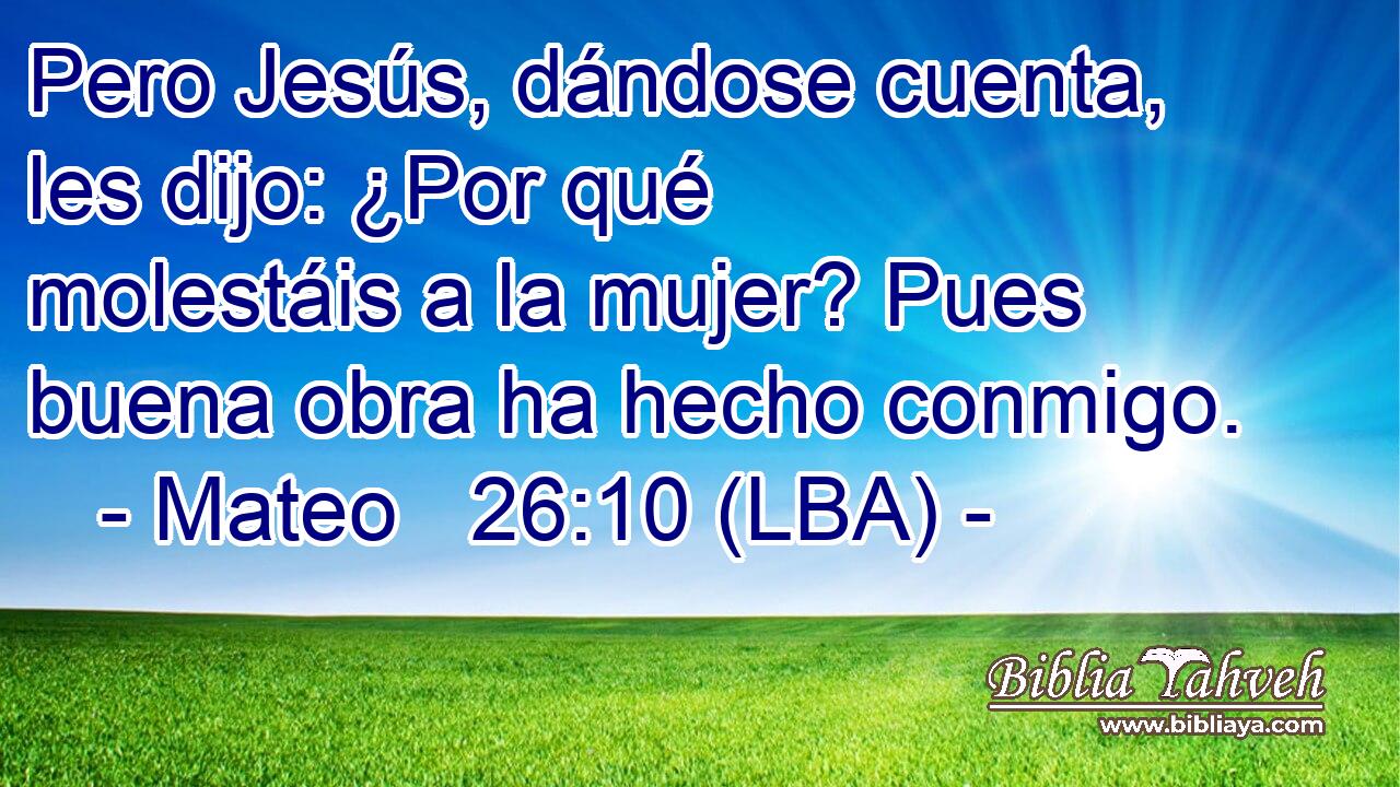 Pero Jesús, dándose cuenta, les dijo: ¿Por qué molestáis a la mujer? Pues buena obra ha hecho conmigo.