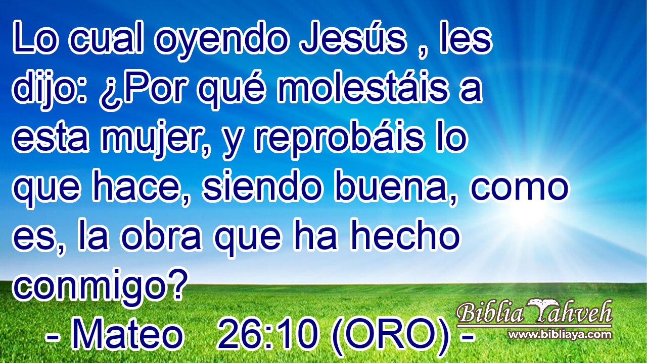  Lo cual oyendo Jesús , les dijo: ¿Por qué molestáis a esta mujer, y reprobáis lo que hace, siendo buena, como es, la obra que ha hecho conmigo? 