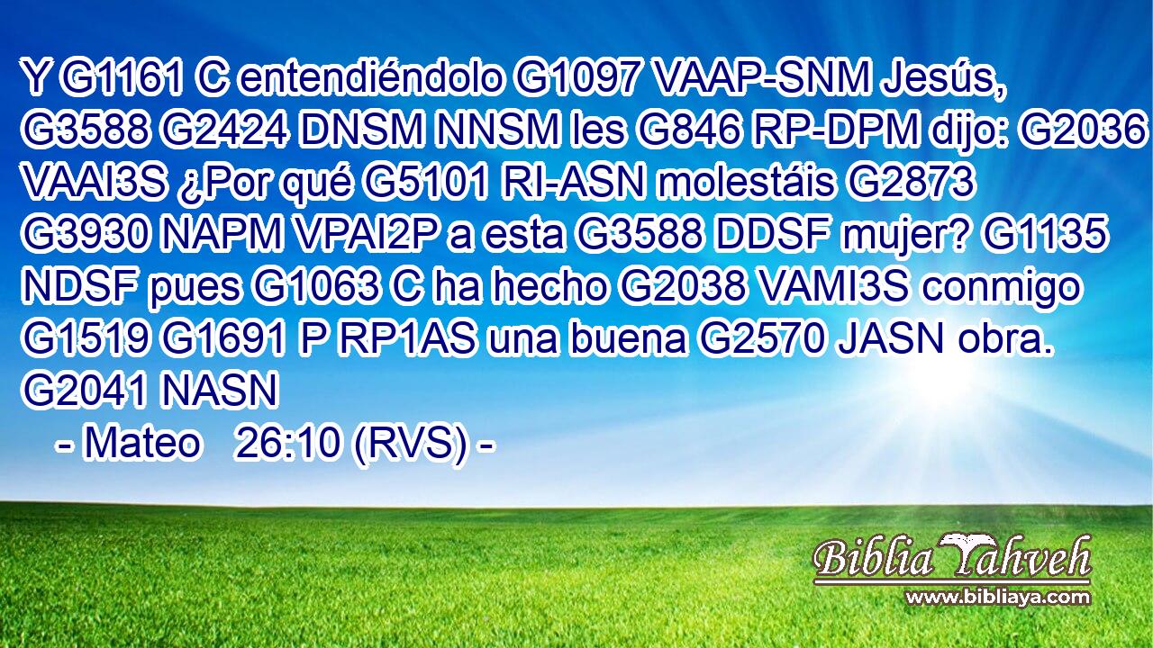 Y G1161 C entendiéndolo G1097 VAAP-SNM Jesús, G3588 G2424 DNSM NNSM les G846 RP-DPM dijo: G2036 VAAI3S ¿Por qué G5101 RI-ASN molestáis G2873 G3930 NAPM VPAI2P a esta G3588 DDSF mujer? G1135 NDSF pues G1063 C ha hecho G2038 VAMI3S conmigo G1519 G1691 P RP1AS una buena G2570 JASN obra. G2041 NASN 