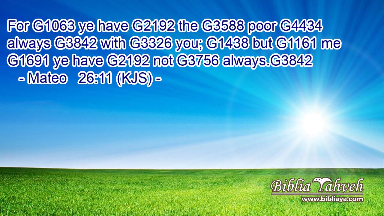 For G1063 ye have G2192 the G3588 poor G4434 always G3842 with G3326 you; G1438 but G1161 me G1691 ye have G2192 not G3756 always.G3842