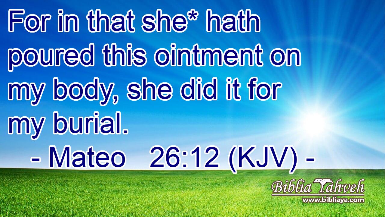 For in that she* hath poured this ointment on my body, she did it for my burial.