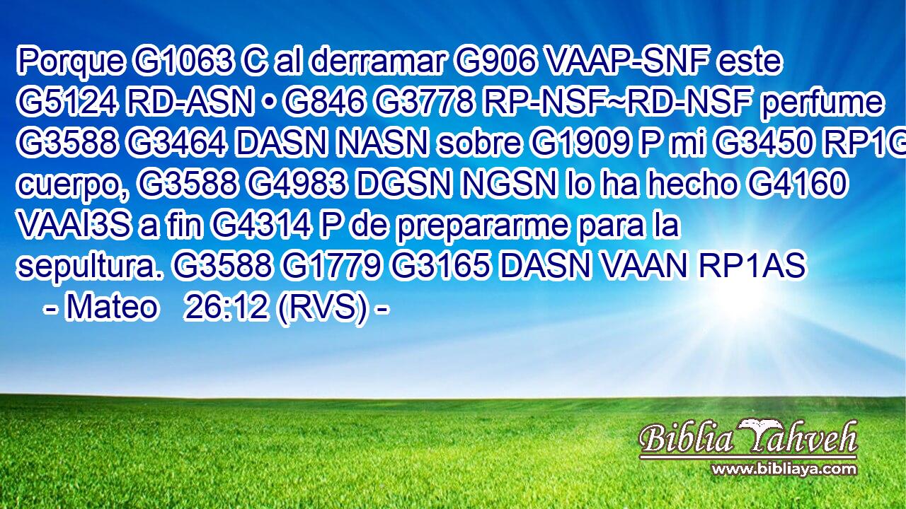 Porque G1063 C al derramar G906 VAAP-SNF este G5124 RD-ASN • G846 G3778 RP-NSF~RD-NSF perfume G3588 G3464 DASN NASN sobre G1909 P mi G3450 RP1GS cuerpo, G3588 G4983 DGSN NGSN lo ha hecho G4160 VAAI3S a fin G4314 P de prepararme para la sepultura. G3588 G1779 G3165 DASN VAAN RP1AS 