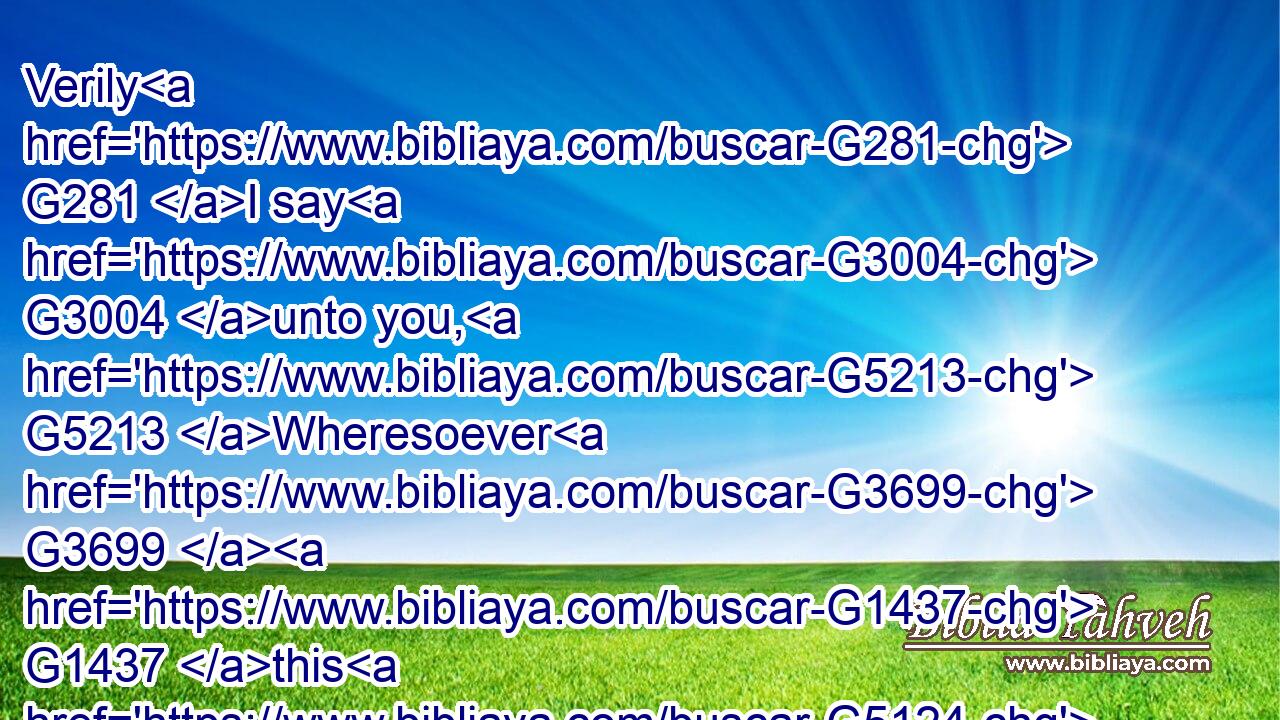 Verily G281 I say G3004 unto you, G5213 Wheresoever G3699  G1437 this G5124 gospel G2098 shall be preached G2784 in G1722 the G3588 whole G3650 world, G2889 there shall also G2532 this, G3739 that this woman G3778 hath done, G4160 be told G2980 for G1519 a memorial G3422 of her.G846