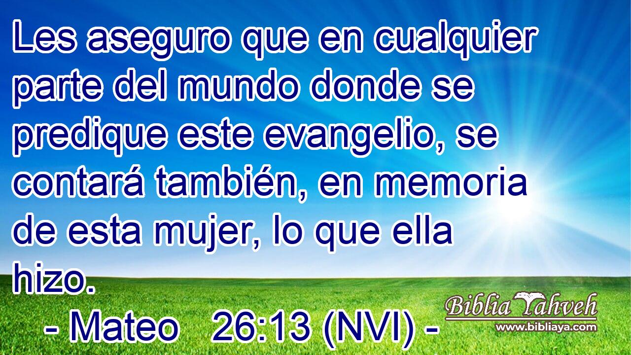  Les aseguro que en cualquier parte del mundo donde se predique este evangelio, se contará también, en memoria de esta mujer, lo que ella hizo. 