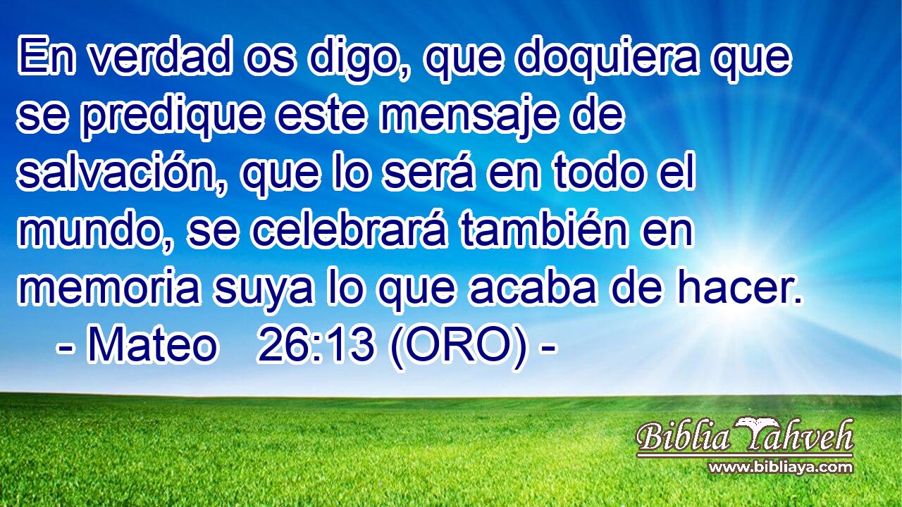  En verdad os digo, que doquiera que se predique este mensaje de salvación, que lo será en todo el mundo, se celebrará también en memoria suya lo que acaba de hacer. 