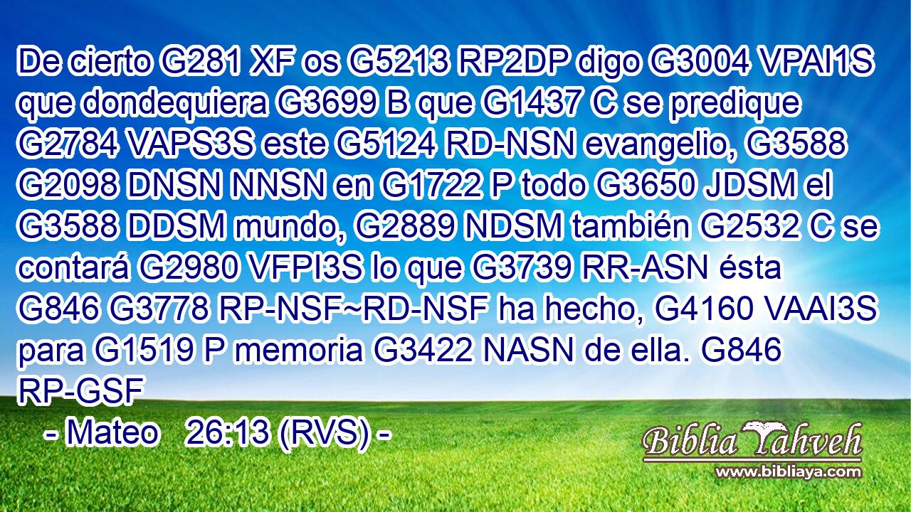 De cierto G281 XF os G5213 RP2DP digo G3004 VPAI1S que dondequiera G3699 B que G1437 C se predique G2784 VAPS3S este G5124 RD-NSN evangelio, G3588 G2098 DNSN NNSN en G1722 P todo G3650 JDSM el G3588 DDSM mundo, G2889 NDSM también G2532 C se contará G2980 VFPI3S lo que G3739 RR-ASN ésta G846 G3778 RP-NSF~RD-NSF ha hecho, G4160 VAAI3S para G1519 P memoria G3422 NASN de ella. G846 RP-GSF 