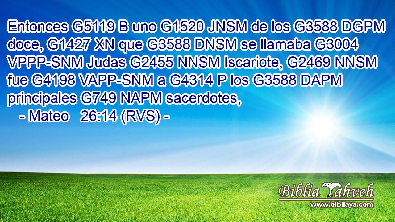 Entonces G5119 B uno G1520 JNSM de los G3588 DGPM doce, G1427 XN que G3588 DNSM se llamaba G3004 VPPP-SNM Judas G2455 NNSM Iscariote, G2469 NNSM fue G4198 VAPP-SNM a G4314 P los G3588 DAPM principales G749 NAPM sacerdotes, 