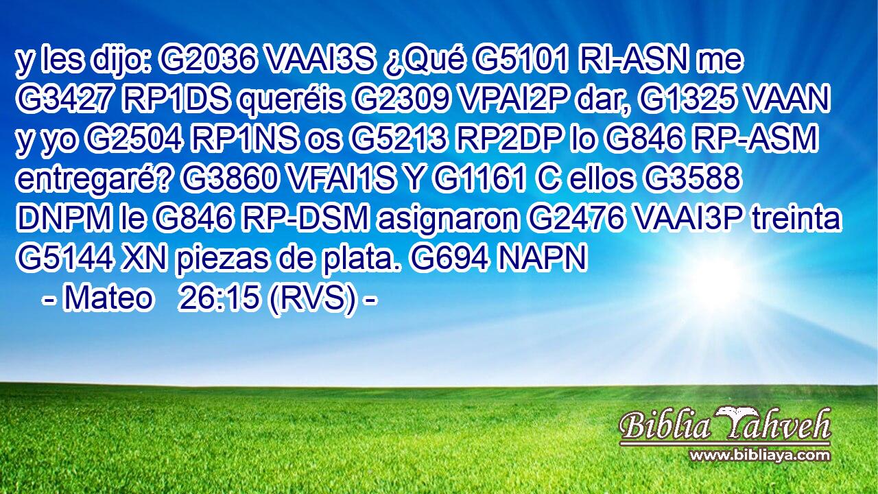 y les dijo: G2036 VAAI3S ¿Qué G5101 RI-ASN me G3427 RP1DS queréis G2309 VPAI2P dar, G1325 VAAN y yo G2504 RP1NS os G5213 RP2DP lo G846 RP-ASM entregaré? G3860 VFAI1S Y G1161 C ellos G3588 DNPM le G846 RP-DSM asignaron G2476 VAAI3P treinta G5144 XN piezas de plata. G694 NAPN 