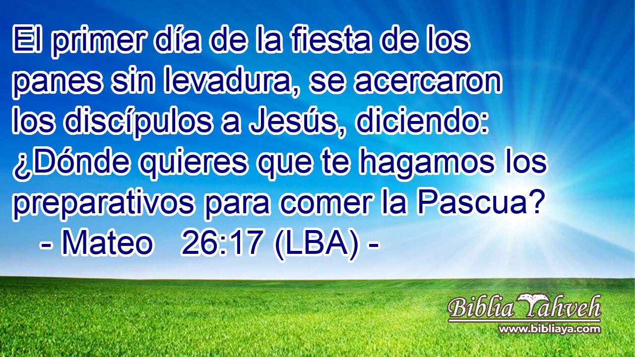 El primer día de la fiesta de los panes sin levadura, se acercaron los discípulos a Jesús, diciendo: ¿Dónde quieres que te hagamos los preparativos para comer la Pascua?