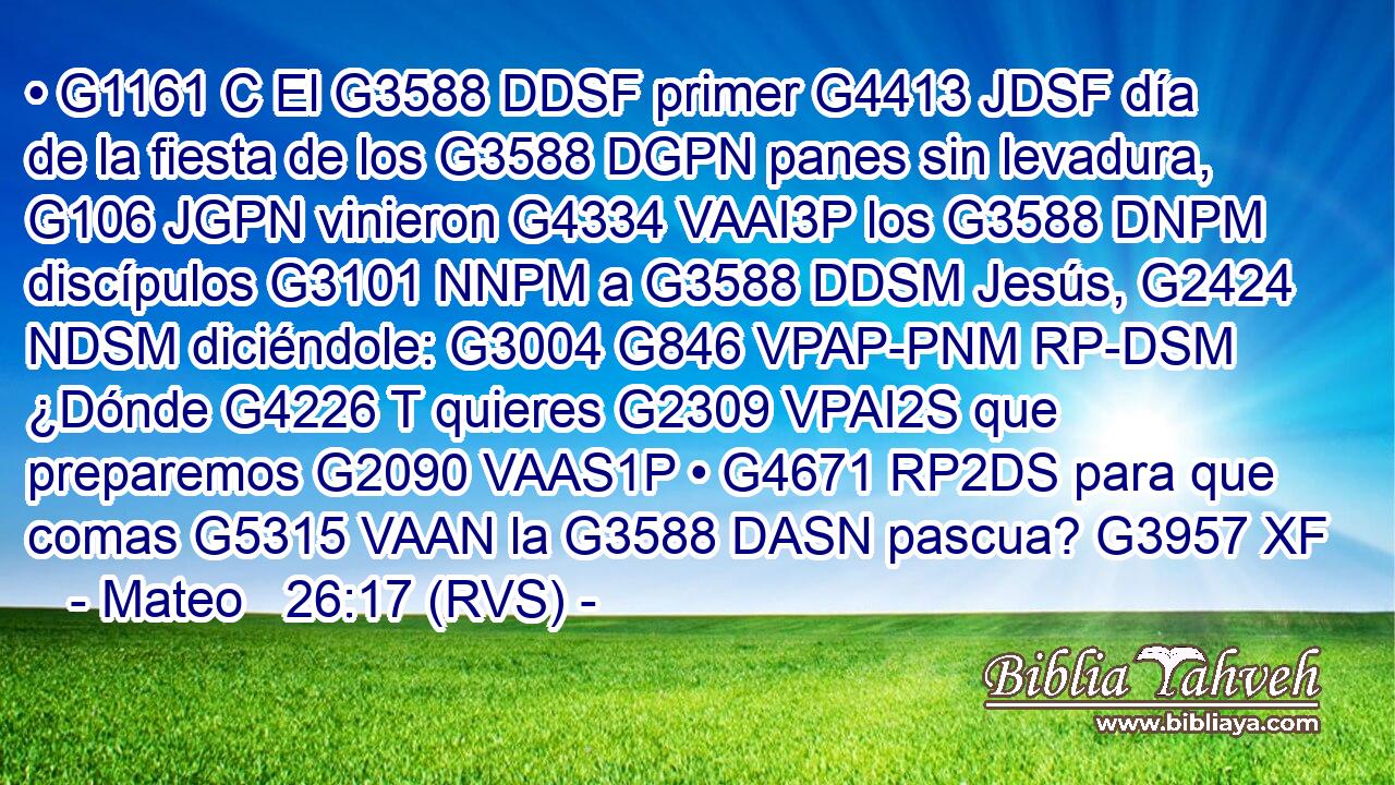 • G1161 C El G3588 DDSF primer G4413 JDSF día de la fiesta de los G3588 DGPN panes sin levadura, G106 JGPN vinieron G4334 VAAI3P los G3588 DNPM discípulos G3101 NNPM a G3588 DDSM Jesús, G2424 NDSM diciéndole: G3004 G846 VPAP-PNM RP-DSM ¿Dónde G4226 T quieres G2309 VPAI2S que preparemos G2090 VAAS1P • G4671 RP2DS para que comas G5315 VAAN la G3588 DASN pascua? G3957 XF 